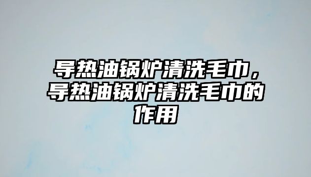 導(dǎo)熱油鍋爐清洗毛巾，導(dǎo)熱油鍋爐清洗毛巾的作用