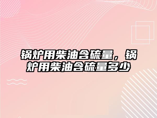 鍋爐用柴油含硫量，鍋爐用柴油含硫量多少