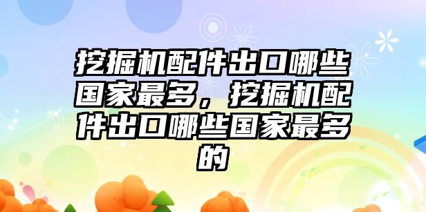 挖掘機(jī)配件出口哪些國(guó)家最多，挖掘機(jī)配件出口哪些國(guó)家最多的