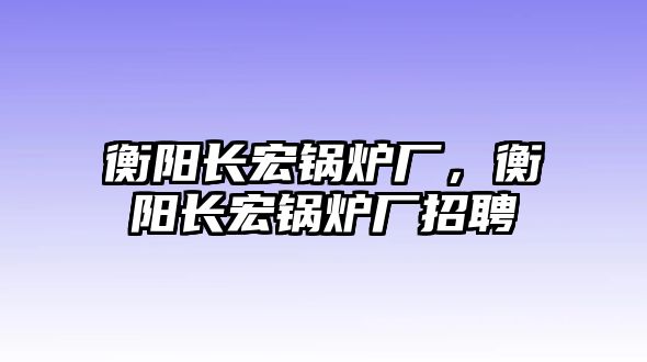 衡陽長宏鍋爐廠，衡陽長宏鍋爐廠招聘