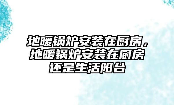 地暖鍋爐安裝在廚房，地暖鍋爐安裝在廚房還是生活陽臺