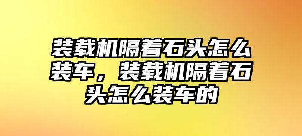 裝載機隔著石頭怎么裝車，裝載機隔著石頭怎么裝車的