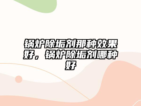 鍋爐除垢劑那種效果好，鍋爐除垢劑哪種好