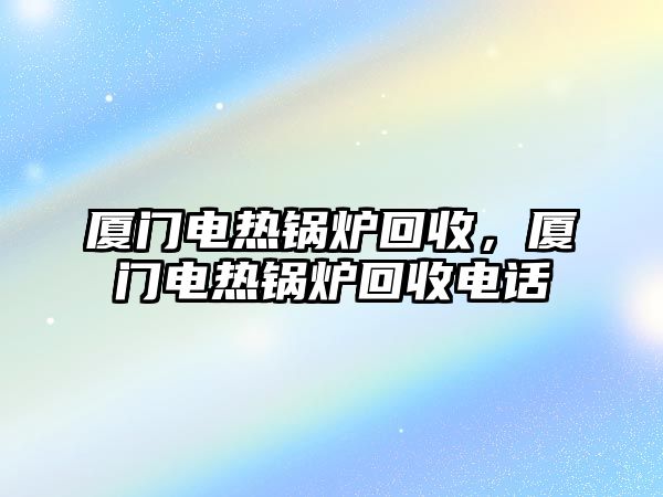 廈門電熱鍋爐回收，廈門電熱鍋爐回收電話