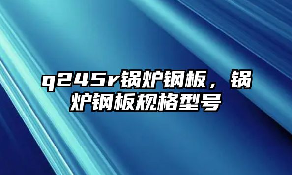 q245r鍋爐鋼板，鍋爐鋼板規(guī)格型號