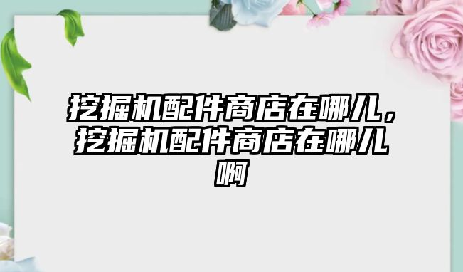 挖掘機配件商店在哪兒，挖掘機配件商店在哪兒啊