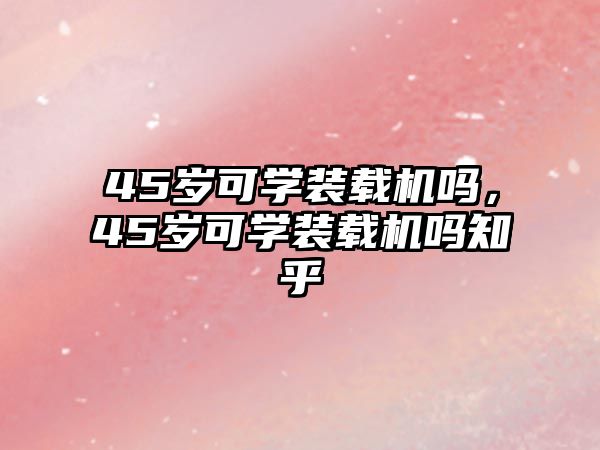 45歲可學裝載機嗎，45歲可學裝載機嗎知乎