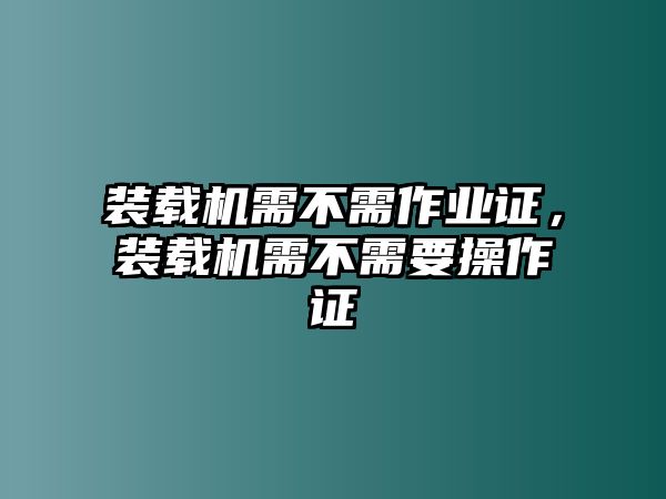 裝載機(jī)需不需作業(yè)證，裝載機(jī)需不需要操作證