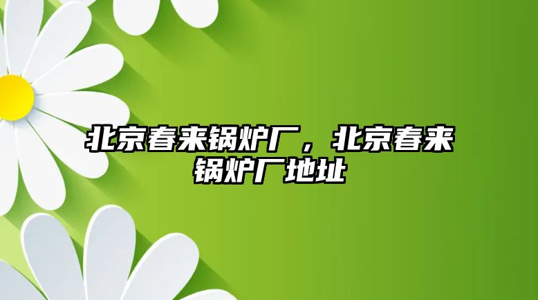 北京春來鍋爐廠，北京春來鍋爐廠地址