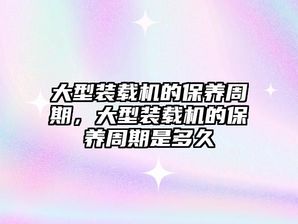 大型裝載機的保養(yǎng)周期，大型裝載機的保養(yǎng)周期是多久