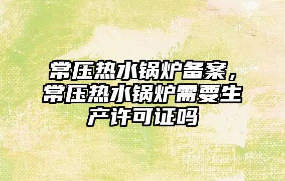 常壓熱水鍋爐備案，常壓熱水鍋爐需要生產許可證嗎