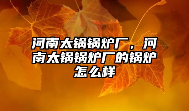 河南太鍋鍋爐廠，河南太鍋鍋爐廠的鍋爐怎么樣