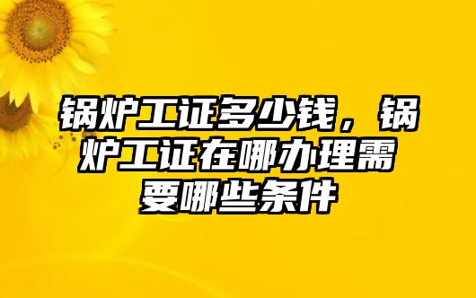 鍋爐工證多少錢(qián)，鍋爐工證在哪辦理需要哪些條件