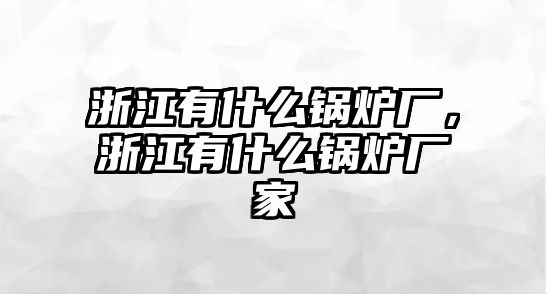 浙江有什么鍋爐廠，浙江有什么鍋爐廠家