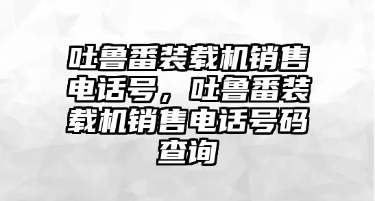 吐魯番裝載機(jī)銷售電話號，吐魯番裝載機(jī)銷售電話號碼查詢