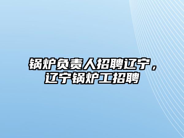 鍋爐負責(zé)人招聘遼寧，遼寧鍋爐工招聘