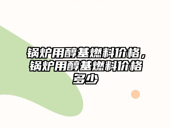 鍋爐用醇基燃料價格，鍋爐用醇基燃料價格多少