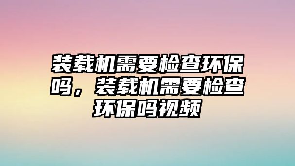 裝載機需要檢查環(huán)保嗎，裝載機需要檢查環(huán)保嗎視頻