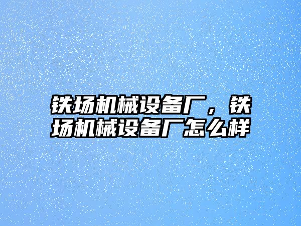 鐵場機(jī)械設(shè)備廠，鐵場機(jī)械設(shè)備廠怎么樣