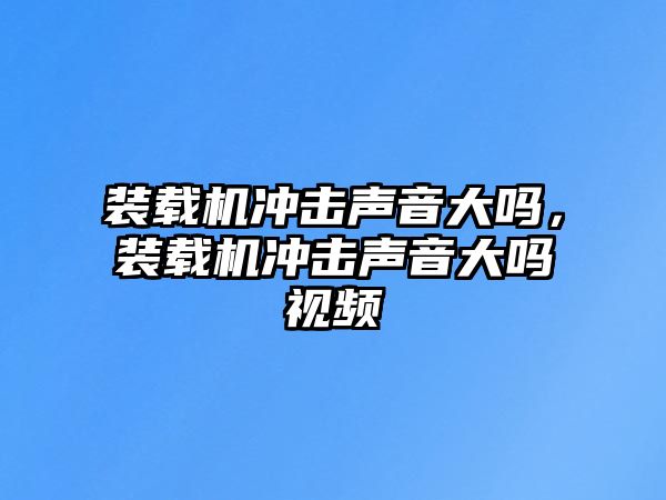 裝載機沖擊聲音大嗎，裝載機沖擊聲音大嗎視頻