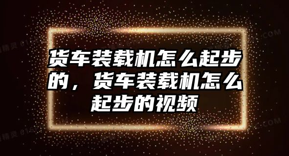 貨車裝載機怎么起步的，貨車裝載機怎么起步的視頻