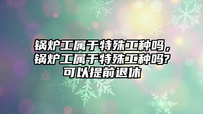 鍋爐工屬于特殊工種嗎，鍋爐工屬于特殊工種嗎?可以提前退休