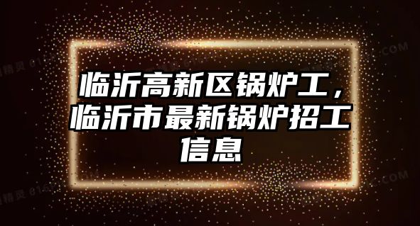 臨沂高新區(qū)鍋爐工，臨沂市最新鍋爐招工信息