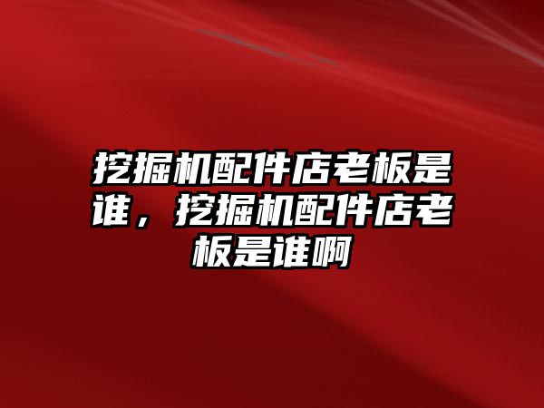 挖掘機配件店老板是誰，挖掘機配件店老板是誰啊