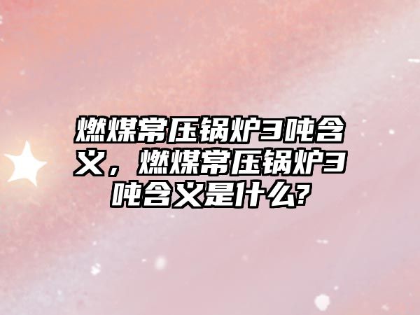 燃煤常壓鍋爐3噸含義，燃煤常壓鍋爐3噸含義是什么?