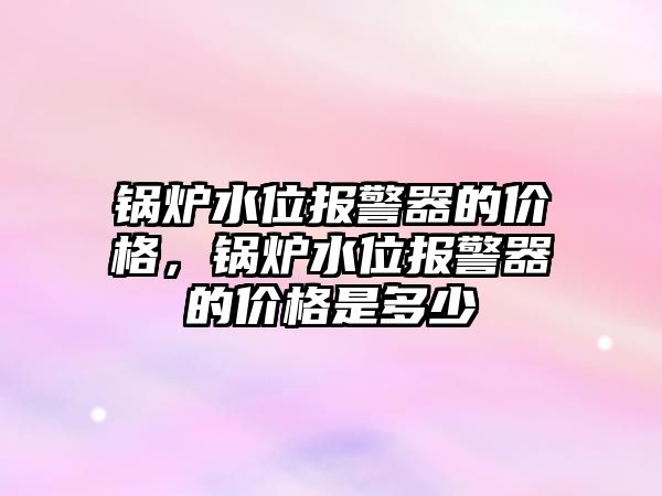 鍋爐水位報警器的價格，鍋爐水位報警器的價格是多少