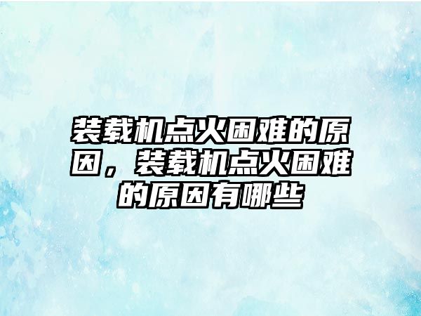 裝載機點火困難的原因，裝載機點火困難的原因有哪些