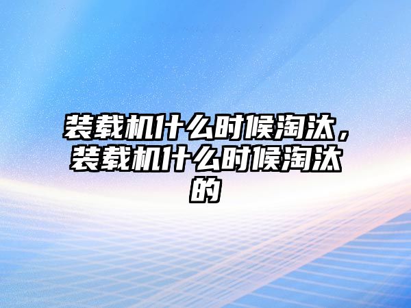 裝載機什么時候淘汰，裝載機什么時候淘汰的