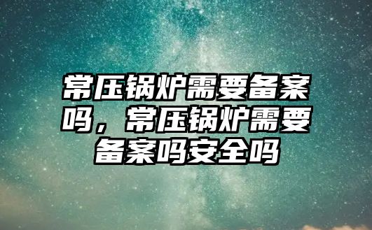 常壓鍋爐需要備案嗎，常壓鍋爐需要備案嗎安全嗎