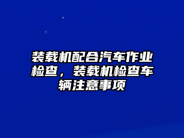 裝載機配合汽車作業(yè)檢查，裝載機檢查車輛注意事項