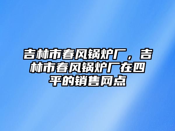 吉林市春風(fēng)鍋爐廠，吉林市春風(fēng)鍋爐廠在四平的銷售網(wǎng)點(diǎn)