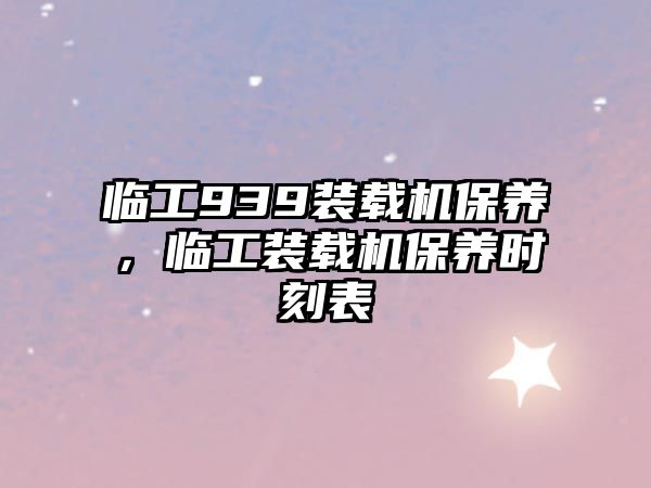 臨工939裝載機保養(yǎng)，臨工裝載機保養(yǎng)時刻表