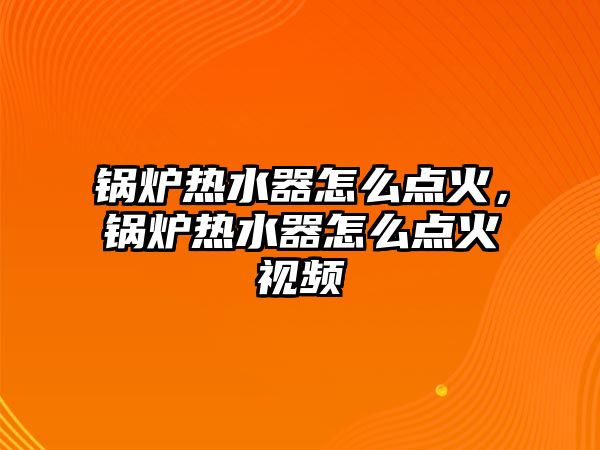 鍋爐熱水器怎么點火，鍋爐熱水器怎么點火視頻