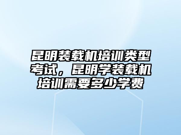 昆明裝載機培訓類型考試，昆明學裝載機培訓需要多少學費