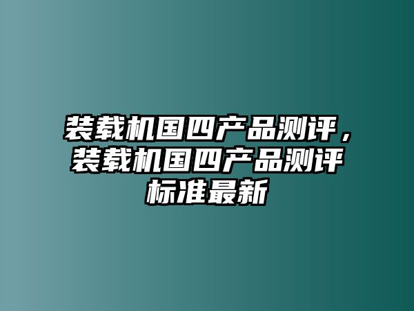 裝載機(jī)國四產(chǎn)品測評，裝載機(jī)國四產(chǎn)品測評標(biāo)準(zhǔn)最新