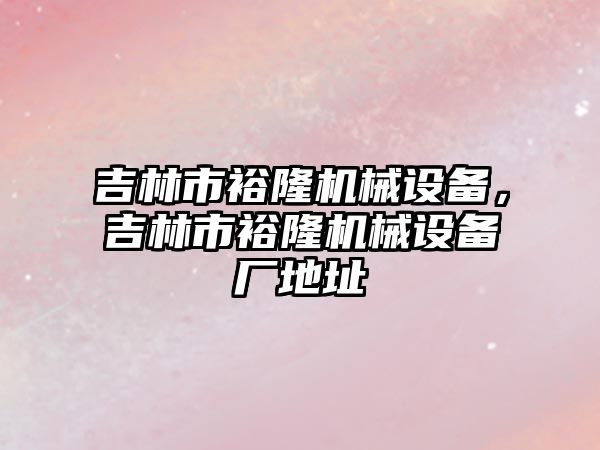 吉林市裕隆機械設(shè)備，吉林市裕隆機械設(shè)備廠地址