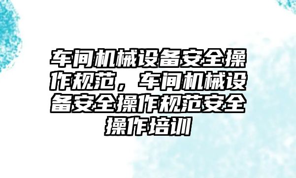 車間機械設(shè)備安全操作規(guī)范，車間機械設(shè)備安全操作規(guī)范安全操作培訓