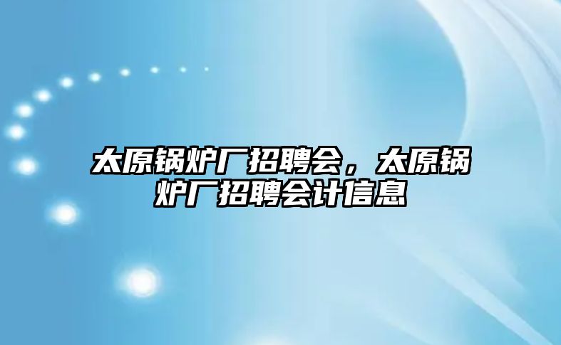 太原鍋爐廠招聘會，太原鍋爐廠招聘會計信息