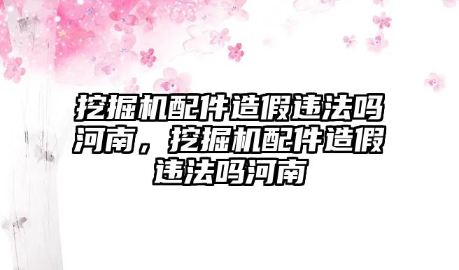 挖掘機(jī)配件造假違法嗎河南，挖掘機(jī)配件造假違法嗎河南