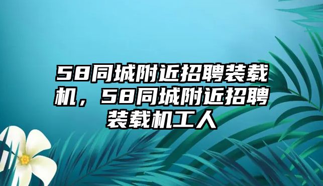 58同城附近招聘裝載機(jī)，58同城附近招聘裝載機(jī)工人