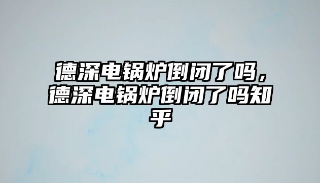 德深電鍋爐倒閉了嗎，德深電鍋爐倒閉了嗎知乎