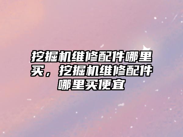 挖掘機維修配件哪里買，挖掘機維修配件哪里買便宜