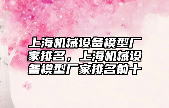 上海機械設(shè)備模型廠家排名，上海機械設(shè)備模型廠家排名前十