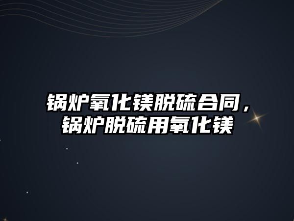 鍋爐氧化鎂脫硫合同，鍋爐脫硫用氧化鎂