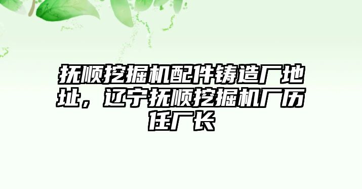 撫順挖掘機(jī)配件鑄造廠地址，遼寧撫順挖掘機(jī)廠歷任廠長(zhǎng)