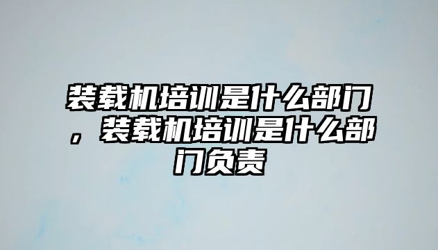 裝載機(jī)培訓(xùn)是什么部門，裝載機(jī)培訓(xùn)是什么部門負(fù)責(zé)